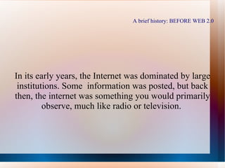 A brief history: BEFORE WEB 2.0 In its early years, the Internet was dominated by large institutions. Some information was posted, but back then, the internet was something you would primarily observe, much like radio or television.