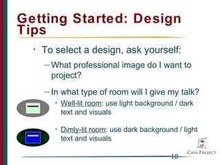 Getting Started: Design
Tips
  •   To select a design, ask yourself:
      — What  professional image do I want to
        project?
      — In   what type of room will I give my talk?
         •   Well-lit room: use light background / dark
             text and visuals

         •   Dimly-lit room: use dark background / light
             text and visuals

                                               10
 