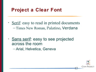 Project a Clear Font

•   Serif: easy to read in printed documents
    — Times    New Roman, Palatino, Verdana

•   Sans serif: easy to see projected
    across the room
    — Arial,   Helvetica, Geneva




                                         13
 
