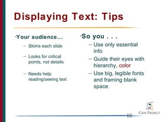 Displaying Text: Tips
Your audience...
•                             So you . . .
                              •

    —                             — Use only essential
        Skims each slide
                                    info
    —   Looks for critical        — Guide their eyes with
        points, not details
                                    hierarchy, color
    —   Needs help                — Use big, legible fonts
        reading/seeing text         and framing blank
                                    space




                                                  18
 