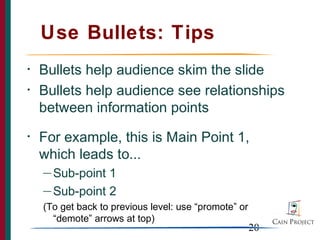 Use Bullets: Tips
•   Bullets help audience skim the slide
•   Bullets help audience see relationships
    between information points
•   For example, this is Main Point 1,
    which leads to...
    — Sub-point 1
    — Sub-point 2

    (To get back to previous level: use “promote” or
      “demote” arrows at top)
                                                       20
 
