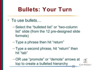 Bullets: Your Turn
•   To use bullets…
    — Select   the “bulleted list” or “two-column
      list” slide (from the 12 pre-designed slide
      formats)
    — Type   a phrase then hit “return”
    — Type   a second phrase, hit “return” then
      hit “tab”
    — OR  use “promote” or “demote” arrows at
      top to create a bulleted hierarchy
                                           21
 