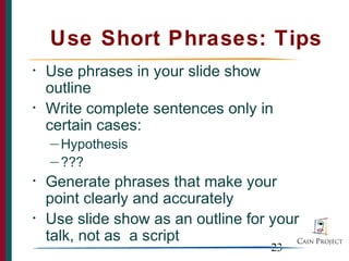 Use Short Phrases: Tips
•   Use phrases in your slide show
    outline
•   Write complete sentences only in
    certain cases:
    — Hypothesis

    — ???

•   Generate phrases that make your
    point clearly and accurately
•   Use slide show as an outline for your
    talk, not as a script
                                    23
 