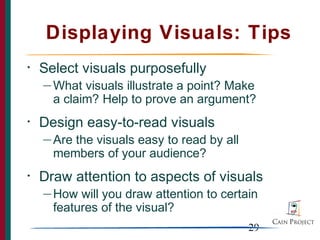 Displaying Visuals: Tips
•   Select visuals purposefully
    — What  visuals illustrate a point? Make
      a claim? Help to prove an argument?
•   Design easy-to-read visuals
    — Arethe visuals easy to read by all
      members of your audience?
•   Draw attention to aspects of visuals
    — How  will you draw attention to certain
      features of the visual?
                                           29
 