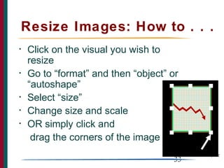 Resize Images: How to . . .
•   Click on the visual you wish to
    resize
•   Go to “format” and then “object” or
    “autoshape”
•   Select “size”
•   Change size and scale
•   OR simply click and
     drag the corners of the image

                                      33
 