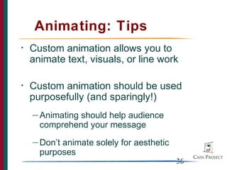 Animating: Tips
•   Custom animation allows you to
    animate text, visuals, or line work

•   Custom animation should be used
    purposefully (and sparingly!)
    — Animatingshould help audience
      comprehend your message
    — Don’tanimate solely for aesthetic
      purposes
                                          36
 