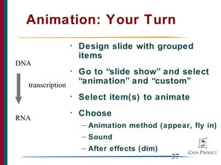 Animation: Your Turn
                  •   Design slide with grouped
                      items
DNA
                  •   Go to “slide show” and select
  transcription       “animation” and “custom”
                  •   Select item(s) to animate
                  •   Choose
RNA
                      —   Animation method (appear, fly in)
                      —   Sound
                      —   After effects (dim)
                                                37
 