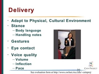 Delivery
•   Adapt to Physical, Cultural Environment
•   Stance
     — Body language
     — Handling notes

•   Gestures
•   Eye contact
•   Voice quality
     — Volume
     — Inflection

     — Pace
                                                             39
                See evaluation form at http://www.owlnet.rice.edu/~cainproj/
 