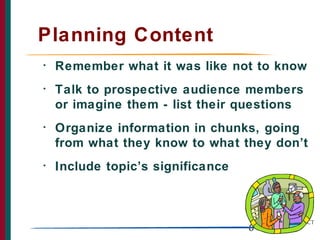 Planning Content
•   Remember what it was like not to know
•   Talk to prospective audience members
    or imagine them - list their questions
•   Organize information in chunks, going
    from what they know to what they don’t
•   Include topic’s significance



                                   6
 