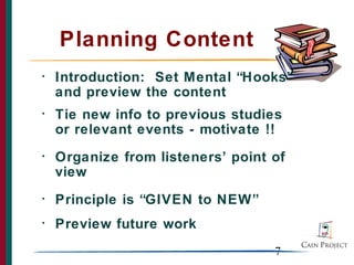 Planning Content
•   Introduction: Set Mental “Hooks”
    and preview the content
•   Tie new info to previous studies
    or relevant events - motivate !!
•   Organize from listeners’ point of
    view
•   Principle is “GIVEN to NEW”
•   Preview future work
                                   7
 