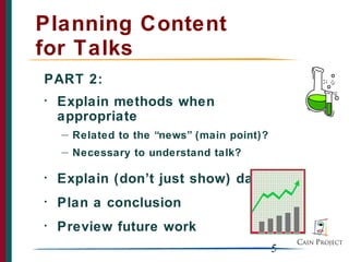 5
Planning Content
for Talks
PART 2:
• Explain methods when
appropriate
— Related to the “news” (main point)?
— Necessary to understand talk?
• Explain (don’t just show) data
• Plan a conclusion
• Preview future work
 