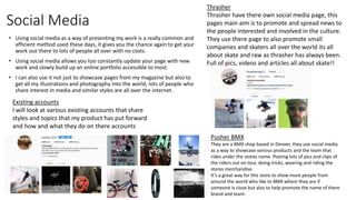Social Media
• Using social media as a way of presenting my work is a really common and
efficient method used these days, it gives you the chance again to get your
work out there to lots of people all over with no costs.
• Using social media allows you too constantly update your page with new
work and slowly build up an online portfolio accessible to most.
• I can also use it not just to showcase pages from my magazine but also to
get all my illustrations and photography into the world, lots of people who
share interest in media and similar styles are all over the internet.
Existing accounts
I will look at various existing accounts that share
styles and topics that my product has put forward
and how and what they do on there accounts
Pusher BMX
They are a BMX shop based in Denver, they use social media
as a way to showcase various products and the team that
rides under the stores name. Posting lots of pics and clips of
the riders out on tour, doing tricks, wearing and riding the
stores merchandise.
It’s a great way for this store to show more people from
around the world who like to BMX where they are if
someone is close but also to help promote the name of there
brand and team.
Thrasher
Thrasher have there own social media page, this
pages main aim is to promote and spread news to
the people interested and involved in the culture.
They use there page to also promote small
companies and skaters all over the world its all
about skate and raw as thrasher has always been.
Full of pics, videos and articles all about skate!!
 