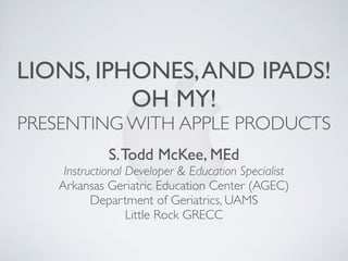 LIONS, IPHONES, AND IPADS!
          OH MY!
PRESENTING WITH APPLE PRODUCTS
             S. Todd McKee, MEd
    Instructional Developer & Education Specialist
   Arkansas Geriatric Education Center (AGEC)
          Department of Geriatrics, UAMS
                  Little Rock GRECC
 
