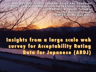 Insights from a large scale web
survey for Acceptability Rating
Data for Japanese (ARDJ) 
Kow KURODA , Hikaru YOKONO, Keiga ABE, Tomoyuki
TUTIYA , Yoshihiki ASAO, Yuic hiro KOBAYASHI, Toshiyuki
KANAMARU, & Takumi TAGAWA 
Annual Meeting Of NLP 
2019-03-12, Nagoya Univ
 