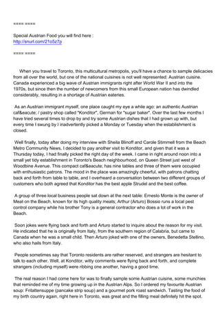 ==== ====

Special Austrian Food you will find here :
http://snurl.com/21o5z7p

==== ====



When you travel to Toronto, this multicultural metropolis, you'll have a chance to sample delicacies
from all over the world, but one of the national cuisines is not well represented: Austrian cuisine.
Canada experienced a big wave of Austrian immigrants right after World War II and into the
1970s, but since then the number of newcomers from this small European nation has dwindled
considerably, resulting in a shortage of Austrian eateries.

As an Austrian immigrant myself, one place caught my eye a while ago: an authentic Austrian
caf&eacute; / pastry shop called "Konditor", German for "sugar baker". Over the last few months I
have tried several times to drop by and try some Austrian dishes that I had grown up with, but
every time I swung by I inadvertently picked a Monday or Tuesday when the establishment is
closed.

Well finally, today after doing my interview with Sheila Blinoff and Carole Stimmell from the Beach
Metro Community News, I decided to pay another visit to Konditor, and given that it was a
Thursday today, I had finally picked the right day of the week. I came in right around noon into a
small yet tidy establishment in Toronto's Beach neighbourhood, on Queen Street just west of
Woodbine Avenue. This compact caf&eacute; has nine tables and three of them were occupied
with enthusiastic patrons. The mood in the place was amazingly cheerful, with patrons chatting
back and forth from table to table, and I overheard a conversation between two different groups of
customers who both agreed that Konditor has the best apple Strudel and the best coffee.

A group of three local business people sat down at the next table: Ernesto Monte is the owner of
Meat on the Beach, known for its high quality meats; Arthur (Arturo) Bossio runs a local pest
control company while his brother Tony is a general contractor who does a lot of work in the
Beach.

Soon jokes were flying back and forth and Arturo started to inquire about the reason for my visit.
He indicated that he is originally from Italy, from the southern region of Calabria, but came to
Canada when he was a small child. Then Arturo joked with one of the owners, Benedetta Stellino,
who also hails from Italy.

People sometimes say that Toronto residents are rather reserved, and strangers are hesitant to
talk to each other. Well, at Konditor, witty comments were flying back and forth, and complete
strangers (including myself) were ribbing one another, having a good time.

The real reason I had come here for was to finally sample some Austrian cuisine, some munchies
that reminded me of my time growing up in the Austrian Alps. So I ordered my favourite Austrian
soup: Fritattensuppe (pancake strip soup) and a gourmet pork roast sandwich. Tasting the food of
my birth country again, right here in Toronto, was great and the filling meal definitely hit the spot.
 
