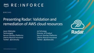 © 2019,Liberty Mutual Insurance Company
Presenting Radar: Validation and
remediation of AWS cloud resources
Jason Mahosky
Technologist
Secure DevOps Platforms
Liberty Mutual Insurance
Twitter: @jmahosky
G R C 3 4 3
Jai Schniepp
Director of Product
Secure DevOps Platforms
Liberty Mutual Insurance
Twitter: @jebbstudio
 