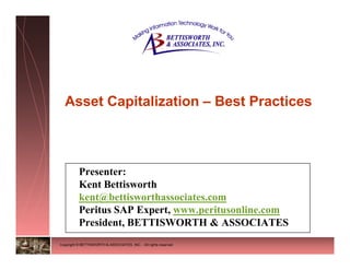 Asset Capitalization – Best Practices



          Presenter:
          Kent Bettisworth
          kent@bettisworthassociates.com
          Peritus SAP Expert, www.peritusonline.com
          President, BETTISWORTH & ASSOCIATES
Copyright © BETTISWORTH & ASSOCIATES, INC. - All rights reserved
 