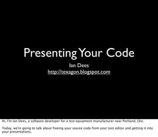 Presenting Your Code
                                        Ian Dees
                              http://texagon.blogspot.com




Hi, I'm Ian Dees, a software developer for a test equipment manufacturer near Portland, Ore.

Today, we're going to talk about freeing your source code from your text editor and getting it into
your presentations.