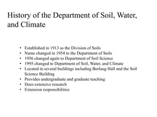 History of the Department of Soil, Water,
and Climate
• Established in 1913 as the Division of Soils
• Name changed in 1954 to the Department of Soils
• 1956 changed again to Department of Soil Science
• 1995 changed to Department of Soil, Water, and Climate
• Located in several buildings including Borlaug Hall and the Soil
Science Building
• Provides undergraduate and graduate teaching
• Does extensive research
• Extension responsibilities
 