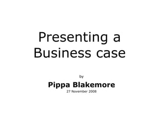 Presenting a Business case by Pippa Blakemore 27 November 2008 