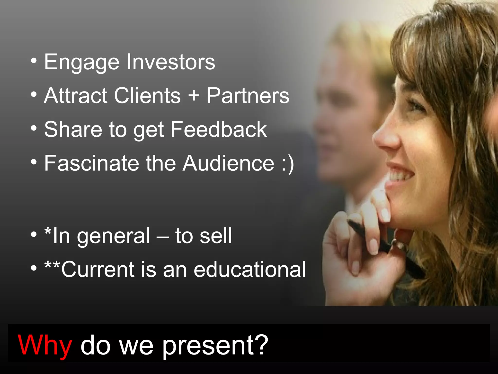• Engage Investors
• Attract Clients + Partners
• Share to get Feedback
• Fascinate the Audience :)


• *In general – to sell
• **Current is an educational


Why do we present?
 