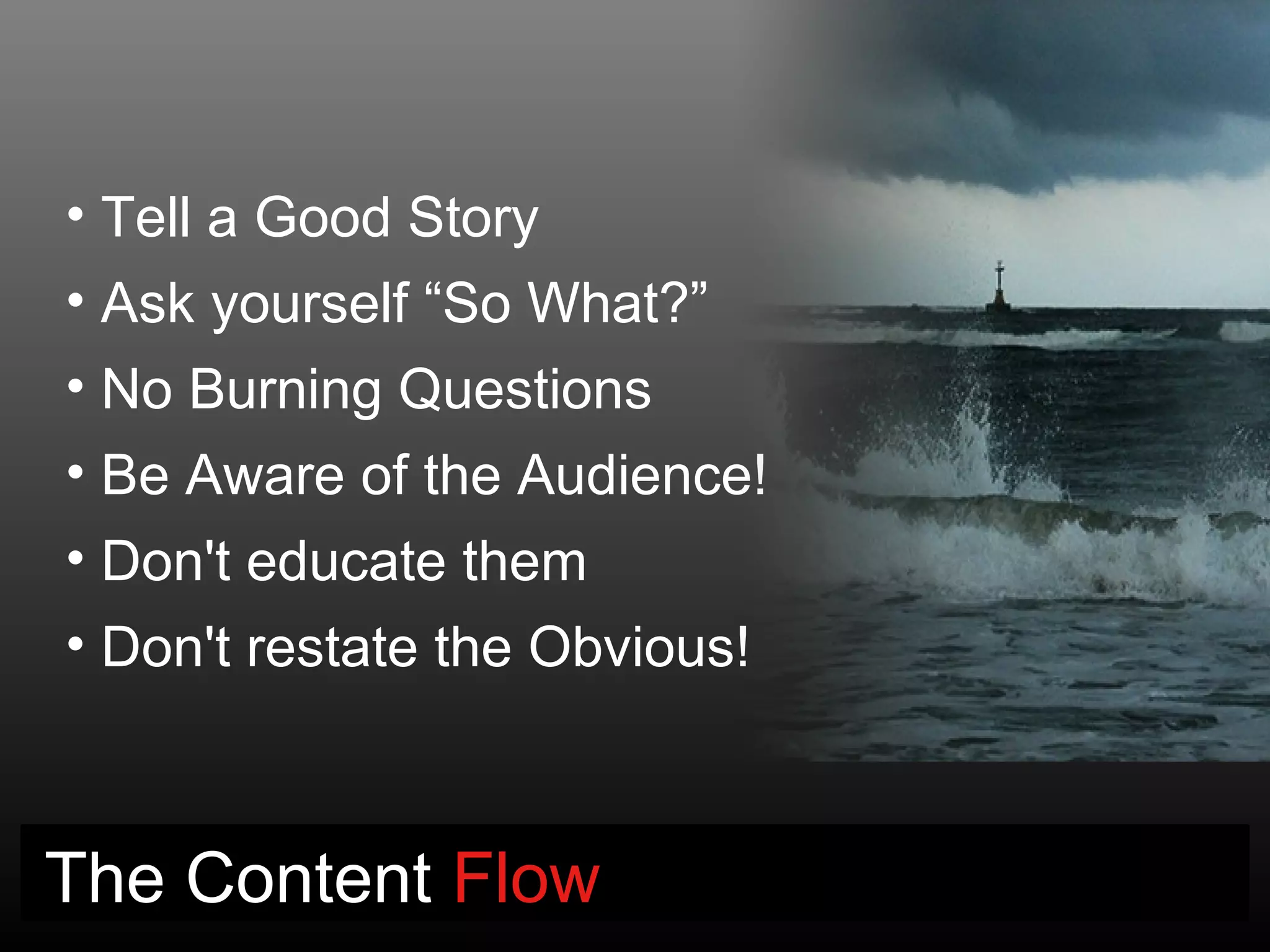 • Tell a Good Story
• Ask yourself “So What?”
• No Burning Questions
• Be Aware of the Audience!
• Don't educate them
• Don't restate the Obvious!



The Content Flow
 