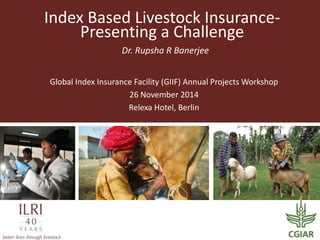 Index Based Livestock Insurance-
Presenting a Challenge
Dr. Rupsha R Banerjee
Global Index Insurance Facility (GIIF) Annual Projects Workshop
26 November 2014
Relexa Hotel, Berlin
 