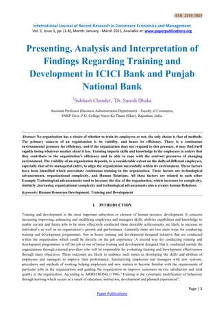 ISSN 2349-7807
International Journal of Recent Research in Commerce Economics and Management
Vol. 2, Issue 1, pp: (1-8), Month: January - March 2015, Available at: www.paperpublications.org
Page | 1
Paper Publications
Presenting, Analysis and Interpretation of
Findings Regarding Training and
Development in ICICI Bank and Punjab
National Bank
1
Subhash Chander, 2
Dr. Suresh Dhaka
Assistant Professor (Business Administration Department) – Faculty of Commerce,
SNKP Govt. P.G. College Neem Ka Thana (Sikar), Rajasthan, India.
Abstract: No organization has a choice of whether to train its employees or not, the only choice is that of methods.
The primary concern of an organization is its viability, and hence its efficiency. There is a continuous
environmental pressure for efficiency, and if the organization does not respond to this pressure, it may find itself
rapidly losing whatever market share it has. Training imparts skills and knowledge to the employees in orders that
they contribute to the organization’s efficiency and be able to cope with the contract pressures of changing
environment. The viability of an organization depends, to a considerable extent on the skills of different employees,
especially that of its managerial cadre, to align the organization successfully within its environment. Three factors
have been identified which necessitate continuous training in the organization. These factors are technological
advancements, organizational complexity, and Human Relations. All these factors are related to each other
Example Technological advancements tend to increase the size of the organization, which increases its complexity,
similarly ,increasing organizational complexity and technological advancements also a creates human Relations.
Keywords: Human Resources Development, Training and Development
I. INTRODUCTION
Training and development is the most important subsystem or element of human resource development. It concerns
increasing improving, enhancing and modifying employees and managers skills, abilities capabilities and knowledge to
enable current and future jobs to be more effectively conducted these desirable achievements are likely to increase an
individual‟s as well as an organization‟s growth and performance. Generally there are two main ways for conducting
training and development programmes. first in house training and development designed initiative that are conducted
within the organization which could be directly on the job experience .A second way for conducting training and
development programmes is off the job or out of house training and development designed that is conducted outside the
organizations through external providers who will be responsible for evaluating training and development effectiveness
through many objectives. These outcomes are likely to embrace such topics as developing the skills and abilities of
employees and managers to improve their performance, familiarizing employees and managers with new systems,
procedures and methods of working helping employees and new starters to become familiar with the requirements of
particular jobs in the organizations and guiding the organization to improve customers service satisfaction and total
quality in the organization. According to ARMSTRONG (1996) “Training is the systematic modification of behaviour
through learning which occurs as a result of education, instruction, development and planned experienced”.
 