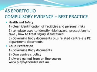 AS EPORTFOLIO
COMPULSORY EVIDENCE – BEST PRACTICE
 Health and Safety
  1) clear identification of facilities and personal risks
  2) template used to identify risk/hazard, precautions to
  take , how to treat injury if sustained
  3) Governing body documents plus related centre e.g PE
  department documents
 Child Protection
  1) Governing Body documents
  2) Own centre’s policy
  3) Award gained from on line course
  www.playbytherules.net.au
 