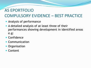 AS EPORTFOLIO
COMPULSORY EVIDENCE – BEST PRACTICE
 Analysis of performance
 A detailed analysis of at least three of their
    performances showing development in identified areas
    e.g:
   Confidence
   Communication
   Organisation
   Content
 