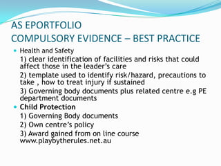 AS EPORTFOLIO
COMPULSORY EVIDENCE – BEST PRACTICE
 Health and Safety
  1) clear identification of facilities and risks that could
  affect those in the leader’s care
  2) template used to identify risk/hazard, precautions to
  take , how to treat injury if sustained
  3) Governing body documents plus related centre e.g PE
  department documents
 Child Protection
  1) Governing Body documents
  2) Own centre’s policy
  3) Award gained from on line course
  www.playbytherules.net.au
 
