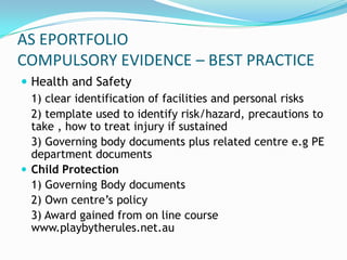 AS EPORTFOLIO
COMPULSORY EVIDENCE – BEST PRACTICE
 Health and Safety
  1) clear identification of facilities and personal risks
  2) template used to identify risk/hazard, precautions to
  take , how to treat injury if sustained
  3) Governing body documents plus related centre e.g PE
  department documents
 Child Protection
  1) Governing Body documents
  2) Own centre’s policy
  3) Award gained from on line course
  www.playbytherules.net.au
 