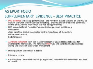 AS EPORTFOLIO
SUPPLEMENTARY EVIDENCE - BEST PRACTICE
 DVD evidence to back up performance - the very best placed captions on the DVD to
  explain the what the official was indicating / showing and offered some comments
  on the effectiveness with which this was being performed
 DVD showed official ‘in action’ demonstrating personal qualities e.g
  confidence
  clear signalling that demonstrated control/knowledge of the activity
  use of voice/whistle
  body language

 A witness statement from the Teacher Assessor or Coach stating rationale for
  awarding the mark given. This reflected HOW well the candidate had progressed
  during the course of the 8 week involvement

 Photographs of the official in action

 Interview review

 Certifications – NGB level courses (if applicable) How these had been used and been
  of benefit
 