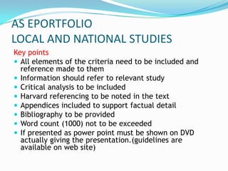 AS EPORTFOLIO
LOCAL AND NATIONAL STUDIES
Key points
 All elements of the criteria need to be included and
  reference made to them
 Information should refer to relevant study
 Critical analysis to be included
 Harvard referencing to be noted in the text
 Appendices included to support factual detail
 Bibliography to be provided
 Word count (1000) not to be exceeded
 If presented as power point must be shown on DVD
  actually giving the presentation.(guidelines are
  available on web site)
 