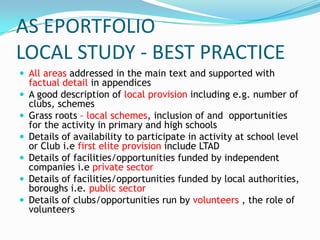 AS EPORTFOLIO
LOCAL STUDY - BEST PRACTICE
 All areas addressed in the main text and supported with
    factual detail in appendices
   A good description of local provision including e.g. number of
    clubs, schemes
   Grass roots – local schemes, inclusion of and opportunities
    for the activity in primary and high schools
   Details of availability to participate in activity at school level
    or Club i.e first elite provision include LTAD
   Details of facilities/opportunities funded by independent
    companies i.e private sector
   Details of facilities/opportunities funded by local authorities,
    boroughs i.e. public sector
   Details of clubs/opportunities run by volunteers , the role of
    volunteers
 