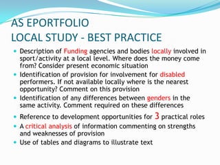 AS EPORTFOLIO
LOCAL STUDY - BEST PRACTICE
 Description of Funding agencies and bodies locally involved in
  sport/activity at a local level. Where does the money come
  from? Consider present economic situation
 Identification of provision for involvement for disabled
  performers. If not available locally where is the nearest
  opportunity? Comment on this provision
 Identification of any differences between genders in the
  same activity. Comment required on these differences
 Reference to development opportunities for 3 practical roles
 A critical analysis of information commenting on strengths
  and weaknesses of provision
 Use of tables and diagrams to illustrate text
 
