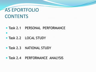 AS EPORTFOLIO
CONTENTS

 Task 2.1   PERSONAL PERFORMANCE

 Task 2.2   LOCAL STUDY

 Task 2.3   NATIONAL STUDY

 Task 2.4   PERFORMANCE ANALYSIS
 