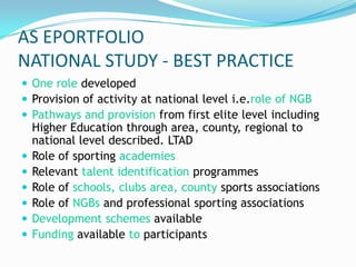 AS EPORTFOLIO
NATIONAL STUDY - BEST PRACTICE
 One role developed
 Provision of activity at national level i.e.role of NGB
 Pathways and provision from first elite level including
    Higher Education through area, county, regional to
    national level described. LTAD
   Role of sporting academies
   Relevant talent identification programmes
   Role of schools, clubs area, county sports associations
   Role of NGBs and professional sporting associations
   Development schemes available
   Funding available to participants
 
