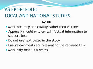 AS EPORTFOLIO
LOCAL AND NATIONAL STUDIES
                          AVOID
   Mark accuracy and quality rather then volume
   Appendix should only contain factual information to
    support text
   Do not use text boxes in the study
   Ensure comments are relevant to the required task
   Mark only first 1000 words
 