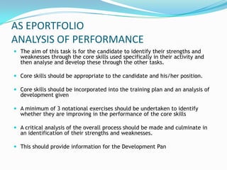 AS EPORTFOLIO
ANALYSIS OF PERFORMANCE
 The aim of this task is for the candidate to identify their strengths and
  weaknesses through the core skills used specifically in their activity and
  then analyse and develop these through the other tasks.

 Core skills should be appropriate to the candidate and his/her position.

 Core skills should be incorporated into the training plan and an analysis of
  development given

 A minimum of 3 notational exercises should be undertaken to identify
  whether they are improving in the performance of the core skills

 A critical analysis of the overall process should be made and culminate in
  an identification of their strengths and weaknesses.

 This should provide information for the Development Pan
 