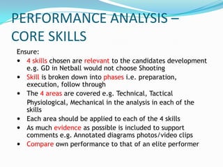 PERFORMANCE ANALYSIS –
CORE SKILLS
Ensure:
 4 skills chosen are relevant to the candidates development
   e.g. GD in Netball would not choose Shooting
 Skill is broken down into phases i.e. preparation,
   execution, follow through
 The 4 areas are covered e.g. Technical, Tactical
   Physiological, Mechanical in the analysis in each of the
   skills
 Each area should be applied to each of the 4 skills
 As much evidence as possible is included to support
   comments e.g. Annotated diagrams photos/video clips
 Compare own performance to that of an elite performer
 