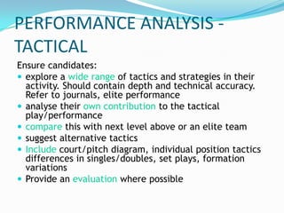 PERFORMANCE ANALYSIS -
TACTICAL
Ensure candidates:
 explore a wide range of tactics and strategies in their
  activity. Should contain depth and technical accuracy.
  Refer to journals, elite performance
 analyse their own contribution to the tactical
  play/performance
 compare this with next level above or an elite team
 suggest alternative tactics
 Include court/pitch diagram, individual position tactics
  differences in singles/doubles, set plays, formation
  variations
 Provide an evaluation where possible
 
