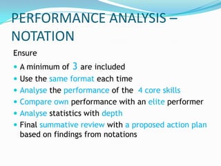 PERFORMANCE ANALYSIS –
NOTATION
Ensure
 A minimum of   3 are included
 Use the same format each time
 Analyse the performance of the 4 core skills
 Compare own performance with an elite performer
 Analyse statistics with depth
 Final summative review with a proposed action plan
 based on findings from notations
 