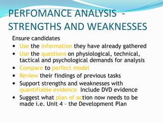 PERFOMANCE ANALYSIS -
STRENGTHS AND WEAKNESSES
Ensure candidates
 Use the information they have already gathered
 Use the questions on physiological, technical,
  tactical and psychological demands for analysis
 Compare to perfect model
 Review their findings of previous tasks
 Support strengths and weaknesses with
  quantifiable evidence Include DVD evidence
 Suggest what plan of action now needs to be
  made i.e. Unit 4 – the Development Plan
 