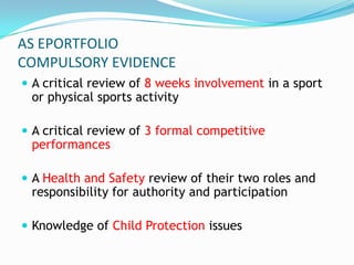 AS EPORTFOLIO
COMPULSORY EVIDENCE
 A critical review of 8 weeks involvement in a sport
 or physical sports activity

 A critical review of 3 formal competitive
 performances

 A Health and Safety review of their two roles and
 responsibility for authority and participation

 Knowledge of Child Protection issues
 