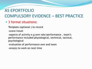 AS EPORTFOLIO
COMPULSORY EVIDENCE – BEST PRACTICE
 3 formal situations:
 Template (optional ) to record
 -score/result
 -aspects of activity e.g own role/performance , team’s
 performance included physiological, technical, tactical,
 psychological
 -evaluation of performance own and team
 -area(s) to work on next time
 