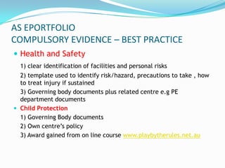 AS EPORTFOLIO
COMPULSORY EVIDENCE – BEST PRACTICE
 Health and Safety
  1) clear identification of facilities and personal risks
  2) template used to identify risk/hazard, precautions to take , how
  to treat injury if sustained
  3) Governing body documents plus related centre e.g PE
  department documents
 Child Protection
  1) Governing Body documents
  2) Own centre’s policy
  3) Award gained from on line course www.playbytherules.net.au
 
