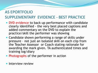AS EPORTFOLIO
SUPPLEMENTARY EVIDENCE - BEST PRACTICE
 DVD evidence to back up performance with candidate
  clearly identified - the very best placed captions and
  added commentary on the DVD to explain the
  practice/skill the performer was showing
 Candidate shown performing a range of skills under
  pressure – not just an isolated skill on each clip from
  the Teacher Assessor or Coach stating rationale for
  awarding the mark given. TA authenticated times and
  training log/diary
 Photographs of the performer in action

 Interview review
 