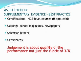 AS EPORTFOLIO
SUPPLEMENTARY EVIDENCE - BEST PRACTICE
 Certifications – NGB level courses (if applicable)

 Cuttings –school magazines, newspapers

 Selection letters

 Certificates

 Judgement is about quality of the
 performance not just the rubric of 3/8
 