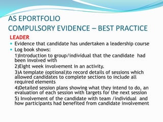 AS EPORTFOLIO
COMPULSORY EVIDENCE – BEST PRACTICE
LEADER
 Evidence that candidate has undertaken a leadership course
 Log book shows:
  1)Introduction to group/individual that the candidate had
  been involved with
  2)Eight week involvement in an activity.
  3)A template (optional)to record details of sessions which
  allowed candidates to complete sections to include all
  required elements
  4)Detailed session plans showing what they intend to do, an
  evaluation of each session with targets for the next session
  5) Involvement of the candidate with team /individual and
  how participants had benefited from candidate involvement
 